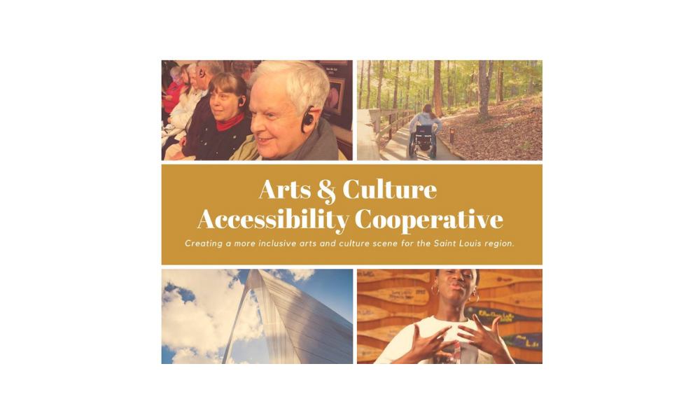 A collage of 4 photographs in each corner of a rectangle surrounding the text: Arts & Culture Accessibility Cooperative/ Creating a more inclusive arts and culture scene for the Saint Louis region. The top left photo includes close-ups of patrons smiling with black listening devices in their ears. The top right presents the back of a person with long hair in a wheelchair moving down a sidewalk in a forested area. The bottom left is a closeup of the landmark stL arch from below. It reaches to a sky of blue and filled with fluffy white clouds. The bottom right features a person with short dark hair and gold hoop earrings signing ASL.