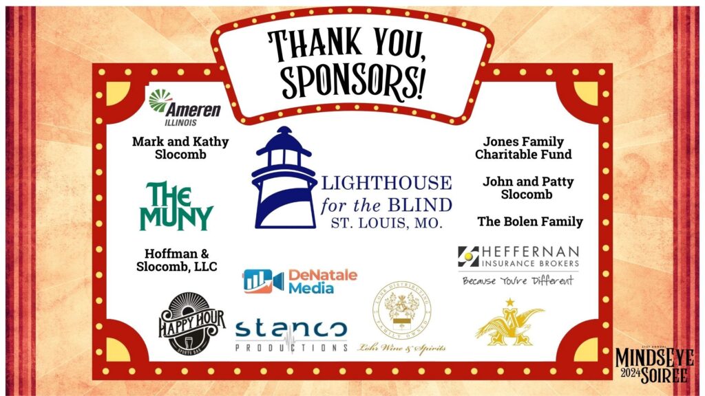 Graphic showing the names and logos of the sponsors of the 2024 MindsEye Soiree, Lighthouse for the Blind St. Louis, Ameren Illinois, Mark and Kathy Slocomb, The Muny, Hoffman and Slocomb LLC, Jones Family Charitable Fund, John and Patty Slocomb, The Bolen Family, Heffernan Insurance Brokers, DeNatale Media, Happy Hour Sports Bar, Stanco Productions, Lohr Distributing, Anheuser-Busch.